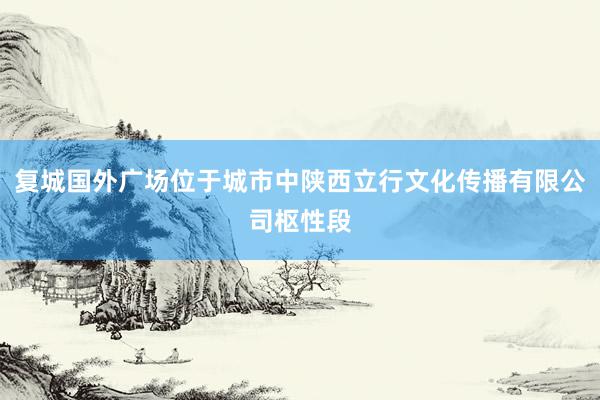 复城国外广场位于城市中陕西立行文化传播有限公司枢性段