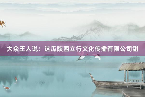 大众王人说：这瓜陕西立行文化传播有限公司甜