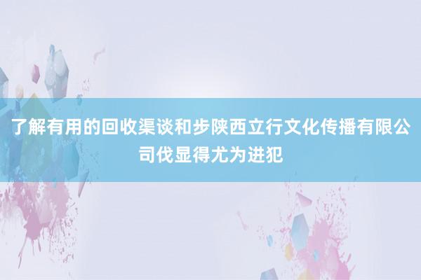 了解有用的回收渠谈和步陕西立行文化传播有限公司伐显得尤为进犯