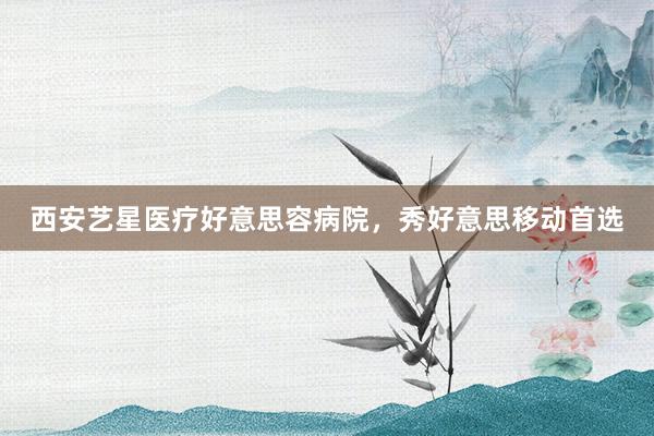 西安艺星医疗好意思容病院，秀好意思移动首选